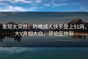 发现太突然！昨晚成人快手登上91网，大V真相大白，评论区炸裂