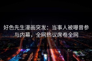 好色先生漫画突发：当事人被曝曾参与内幕，全网热议席卷全网