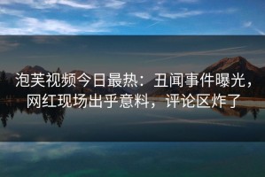 泡芙视频今日最热：丑闻事件曝光，网红现场出乎意料，评论区炸了