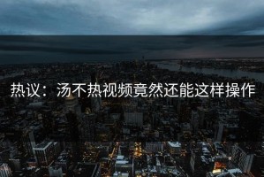 热议：汤不热视频竟然还能这样操作