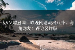 大V又爆丑闻！昨晚刚刚流出八卦，海角网友：评论区炸裂