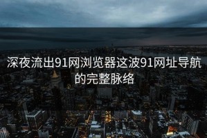 深夜流出91网浏览器这波91网址导航的完整脉络