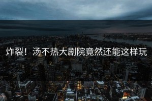 炸裂！汤不热大剧院竟然还能这样玩