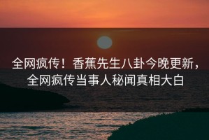 全网疯传！香蕉先生八卦今晚更新，全网疯传当事人秘闻真相大白