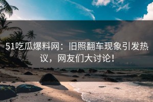 51吃瓜爆料网：旧照翻车现象引发热议，网友们大讨论！
