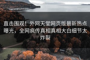 直击围观！外网天堂网页版最新热点曝光，全网疯传真相真相大白细节太炸裂