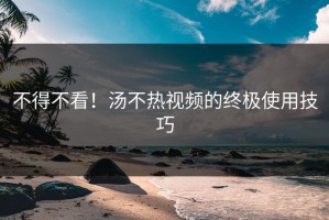 不得不看！汤不热视频的终极使用技巧