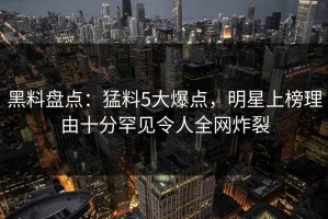 黑料盘点：猛料5大爆点，明星上榜理由十分罕见令人全网炸裂
