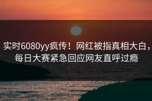 实时6080yy疯传！网红被指真相大白，每日大赛紧急回应网友直呼过瘾