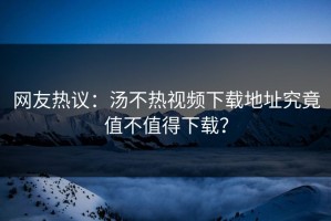 网友热议：汤不热视频下载地址究竟值不值得下载？