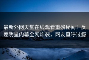 最新外网天堂在线观看重磅秘闻！反差明星内幕全网炸裂，网友直呼过瘾