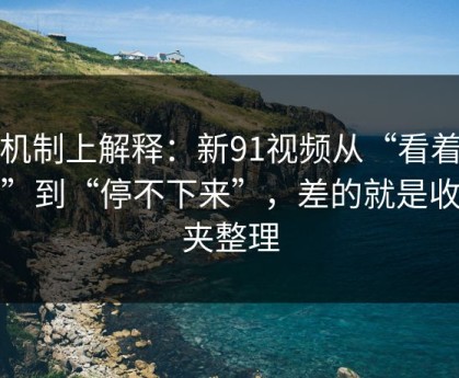 从机制上解释：新91视频从“看着舒服”到“停不下来”，差的就是收藏夹整理