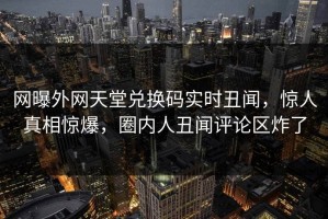 网曝外网天堂兑换码实时丑闻，惊人真相惊爆，圈内人丑闻评论区炸了