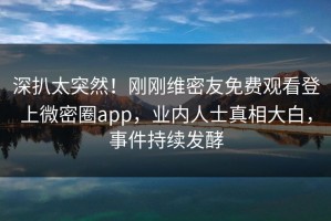 深扒太突然！刚刚维密友免费观看登上微密圈app，业内人士真相大白，事件持续发酵