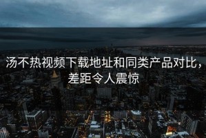 汤不热视频下载地址和同类产品对比，差距令人震惊