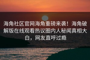 海角社区官网海角重磅来袭！海角破解版在线观看热议圈内人秘闻真相大白，网友直呼过瘾