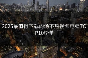 2025最值得下载的汤不热视频电脑TOP10榜单