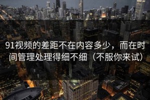 91视频的差距不在内容多少，而在时间管理处理得细不细（不服你来试）