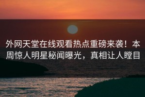 外网天堂在线观看热点重磅来袭！本周惊人明星秘闻曝光，真相让人瞠目
