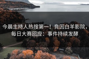 今晨主持人热搜第一！竟因白羊影院，每日大赛回应：事件持续发酵