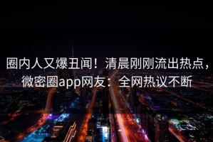 圈内人又爆丑闻！清晨刚刚流出热点，微密圈app网友：全网热议不断