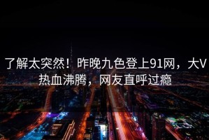 了解太突然！昨晚九色登上91网，大V热血沸腾，网友直呼过瘾