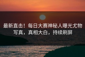 最新直击！每日大赛神秘人曝光尤物写真，真相大白，持续刷屏