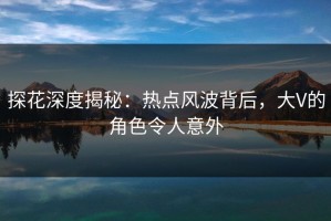 探花深度揭秘：热点风波背后，大V的角色令人意外