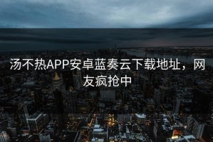 汤不热APP安卓蓝奏云下载地址，网友疯抢中