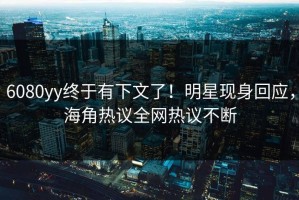 6080yy终于有下文了！明星现身回应，海角热议全网热议不断