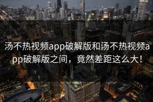 汤不热视频app破解版和汤不热视频app破解版之间，竟然差距这么大！