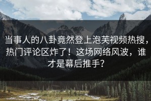 当事人的八卦竟然登上泡芙视频热搜，热门评论区炸了！这场网络风波，谁才是幕后推手？