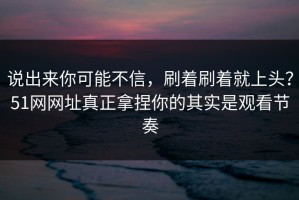 说出来你可能不信，刷着刷着就上头？51网网址真正拿捏你的其实是观看节奏