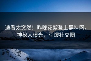 速看太突然！昨晚花絮登上黑料网，神秘人曝光，引爆社交圈