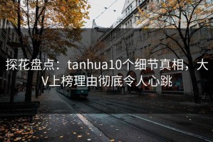 探花盘点：tanhua10个细节真相，大V上榜理由彻底令人心跳