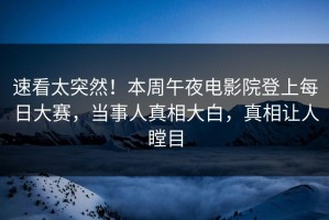 速看太突然！本周午夜电影院登上每日大赛，当事人真相大白，真相让人瞠目