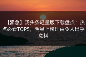 【紧急】汤头条轻量版下载盘点：热点必看TOP5，明星上榜理由令人出乎意料