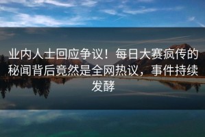 业内人士回应争议！每日大赛疯传的秘闻背后竟然是全网热议，事件持续发酵