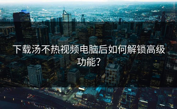 下载汤不热视频电脑后如何解锁高级功能？