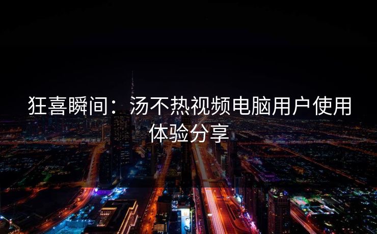 狂喜瞬间：汤不热视频电脑用户使用体验分享