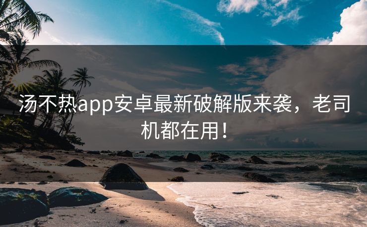 汤不热app安卓最新破解版来袭，老司机都在用！