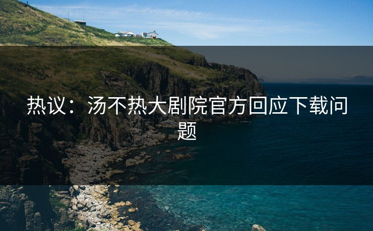 热议：汤不热大剧院官方回应下载问题