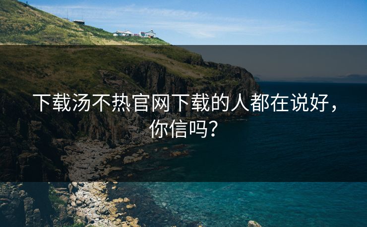 下载汤不热官网下载的人都在说好，你信吗？