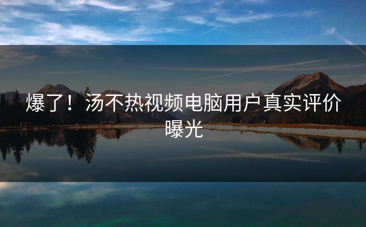 爆了！汤不热视频电脑用户真实评价曝光
