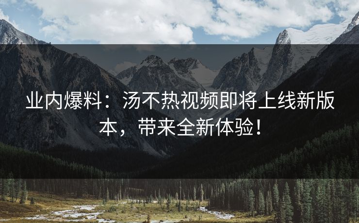 业内爆料：汤不热视频即将上线新版本，带来全新体验！