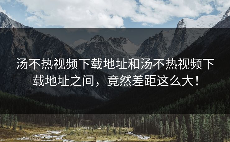 汤不热视频下载地址和汤不热视频下载地址之间，竟然差距这么大！