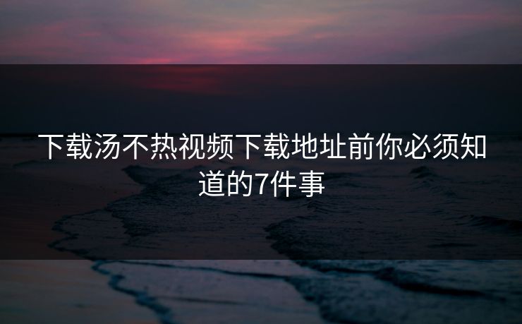 下载汤不热视频下载地址前你必须知道的7件事