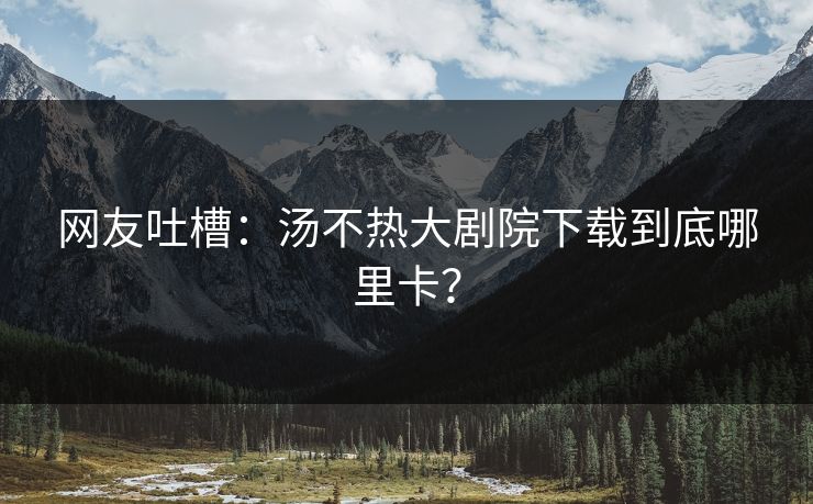 网友吐槽：汤不热大剧院下载到底哪里卡？