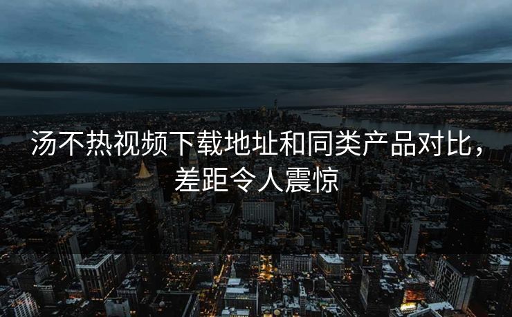 汤不热视频下载地址和同类产品对比，差距令人震惊