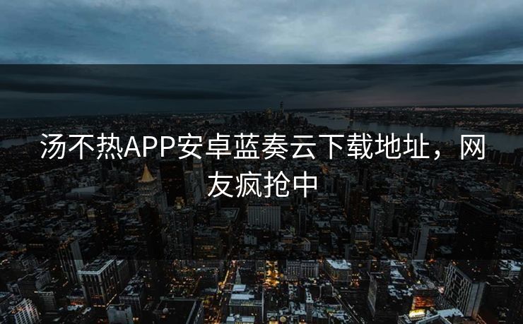 汤不热APP安卓蓝奏云下载地址，网友疯抢中